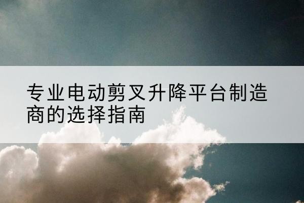 沁县电动剪叉升降平台厂家-专业电动剪叉升降平台制造商的选择指南