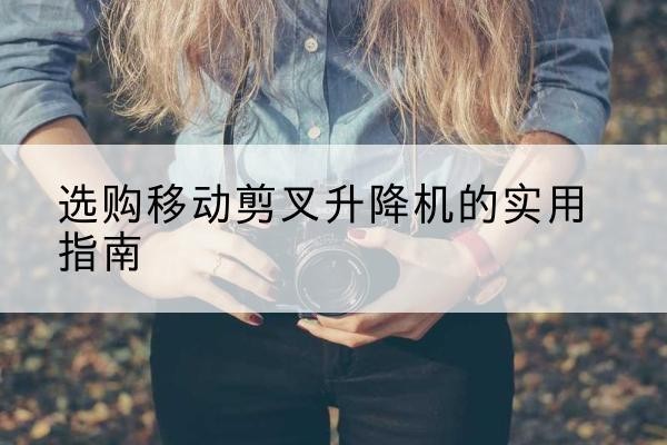 沁县移动剪叉升降机怎么选-选购移动剪叉升降机的实用指南