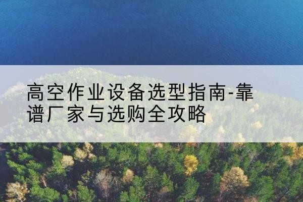 沁县升降车厂家-高空作业设备选型指南-靠谱厂家与选购全攻略