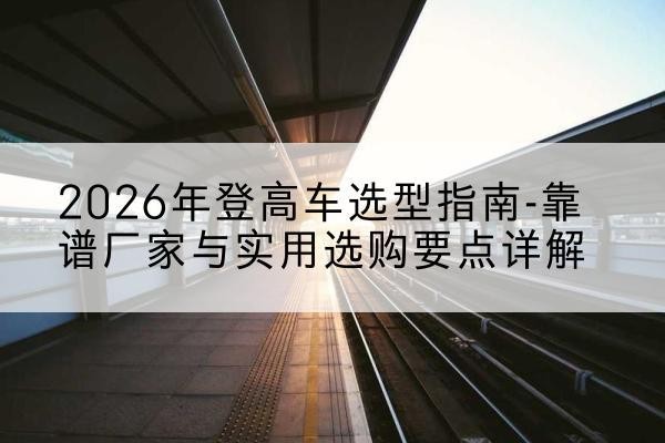 沁县登高车厂家推荐-2026年登高车选型指南-靠谱厂家与实用选购要点详解