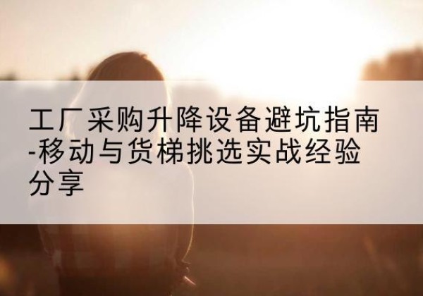 沁县移动式升降机怎么选-工厂采购升降设备避坑指南-移动与货梯挑选实战经验分享
