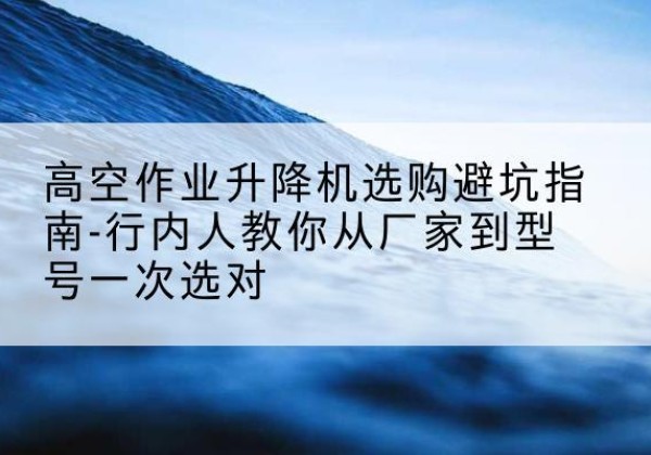沁县升降平台厂家-高空作业升降机选购避坑指南-行内人教你从厂家到型号一次选对