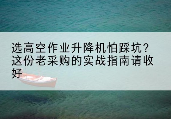 沁县高空作业升降机厂家推荐-选高空作业升降机怕踩坑？这份老采购的实战指南请收好