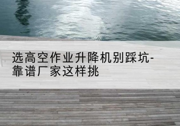 沁县剪叉式升降机厂家-选高空作业升降机别踩坑-靠谱厂家这样挑