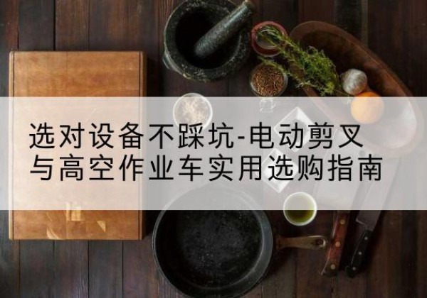 沁县电动剪叉升降平台怎么选-选对设备不踩坑-电动剪叉与高空作业车实用选购指南