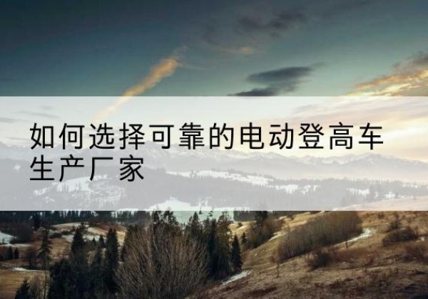 沁县电动登高车厂家-如何选择可靠的电动登高车生产厂家