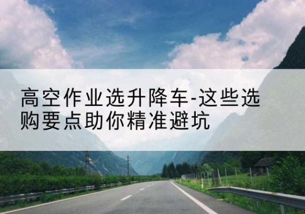 沁县升降车厂家-高空作业选升降车-这些选购要点助你*避坑