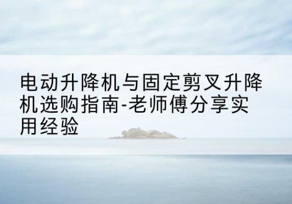 沁县电动升降机怎么选-电动升降机与固定剪叉升降机选购指南-老师傅分享实用经验