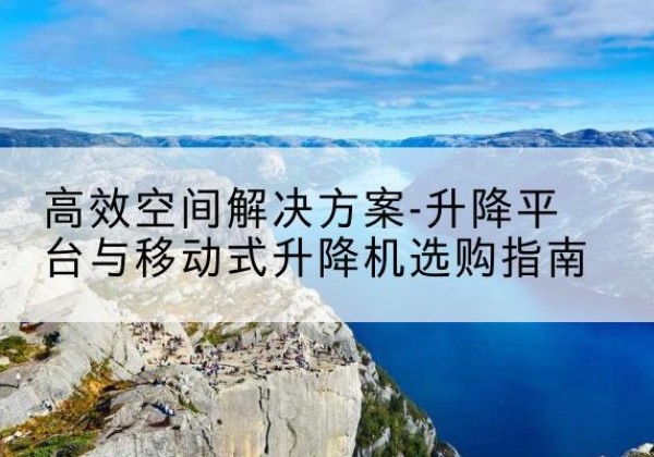 沁县升降平台厂家-*空间解决方案-升降平台与移动式升降机选购指南