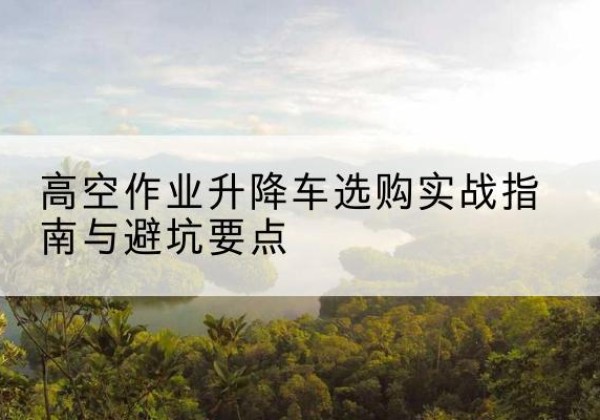 沁县升降车怎么选-高空作业升降车选购实战指南与避坑要点