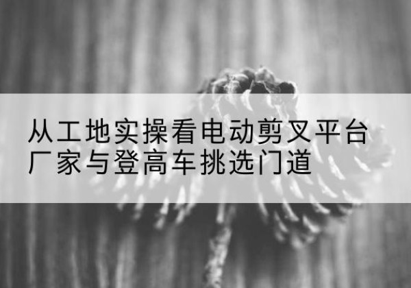 沁县电动剪叉升降平台厂家-从工地实操看电动剪叉平台厂家与登高车挑选门道