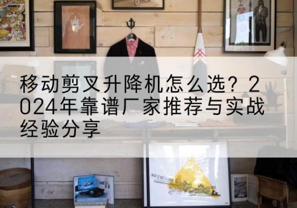 沁县升降平台厂家推荐-移动剪叉升降机怎么选？2024年靠谱厂家推荐与实战经验分享
