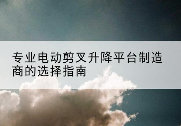 沁县电动剪叉升降平台厂家-专业电动剪叉升降平台制造商的选择指南