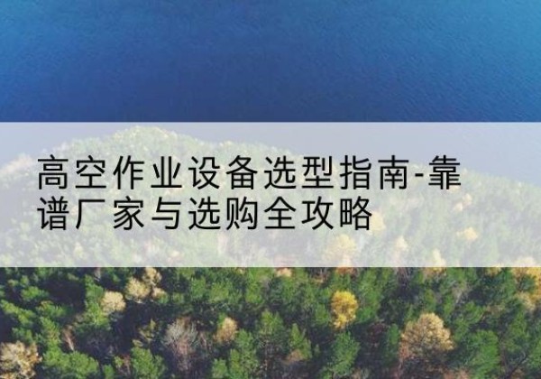 沁县升降车厂家-高空作业设备选型指南-靠谱厂家与选购全攻略