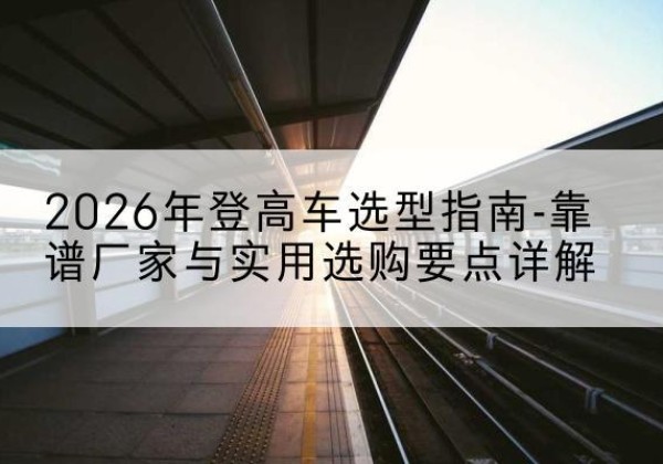 沁县登高车厂家推荐-2026年登高车选型指南-靠谱厂家与实用选购要点详解