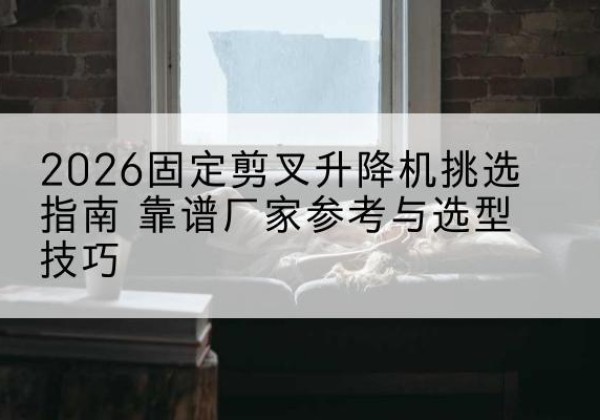 沁县固定剪叉升降机厂家推荐-2026固定剪叉升降机挑选指南 靠谱厂家参考与选型技巧